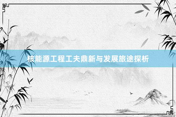 核能源工程工夫鼎新与发展旅途探析