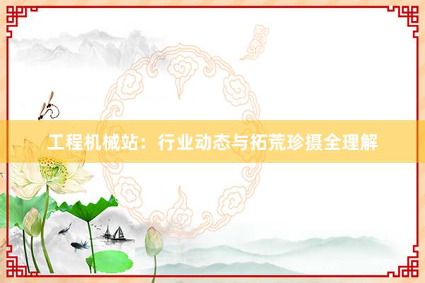 工程机械站：行业动态与拓荒珍摄全理解